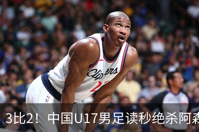 3比2！中国U17男足读秒绝杀阿森纳U17开门红